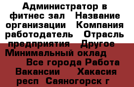 Администратор в фитнес-зал › Название организации ­ Компания-работодатель › Отрасль предприятия ­ Другое › Минимальный оклад ­ 25 000 - Все города Работа » Вакансии   . Хакасия респ.,Саяногорск г.